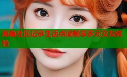 海角社区记录生活点滴畅享多元交友体验