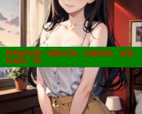 海角回家路：情感互助，连接你我，温馨归途每一程