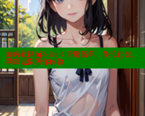 海角社区hj3dce：告别孤单，多元社交，精彩无限等你体验