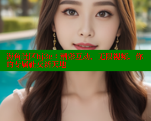 海角社区hj3e：精彩互动，无限视频，你的专属社交新天地