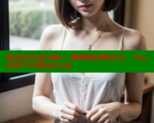 海角社区hj9db8：破解版同城交友，与心仪的TA零距离互动