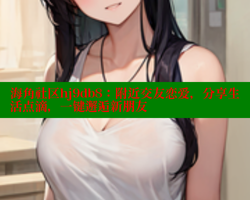 海角社区hj9db8：附近交友恋爱，分享生活点滴，一键邂逅新朋友