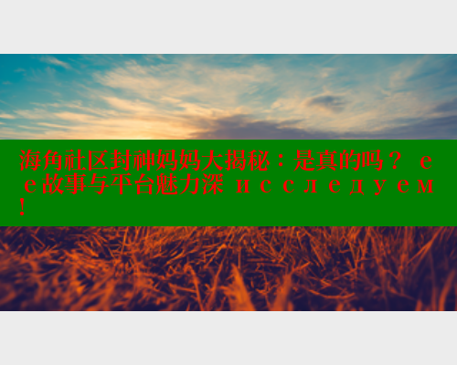 海角社区封神妈妈大揭秘：是真的吗？ ее故事与平台魅力深 исследуем!