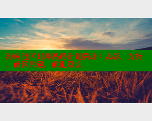 海角社区封神妈妈计划启动：表彰、支持、社区共建，献礼母亲 海角社区论坛 第2张