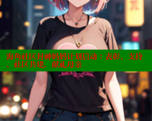 海角社区封神妈妈计划启动：表彰、支持、社区共建，献礼母亲 海角社区论坛 第1张