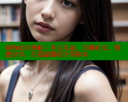 海角社区热帖：多元互动，兴趣社交，情感分享，打造温馨社区等你来
