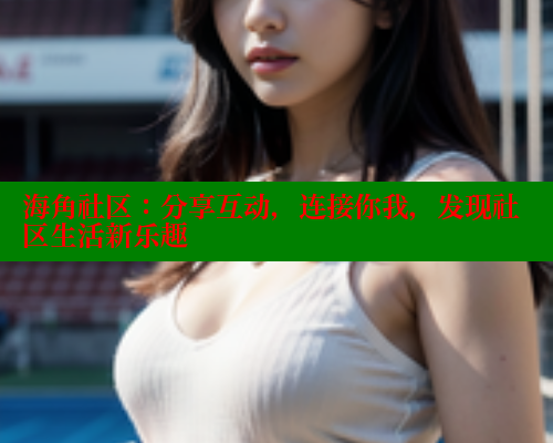 海角社区：分享互动，连接你我，发现社区生活新乐趣