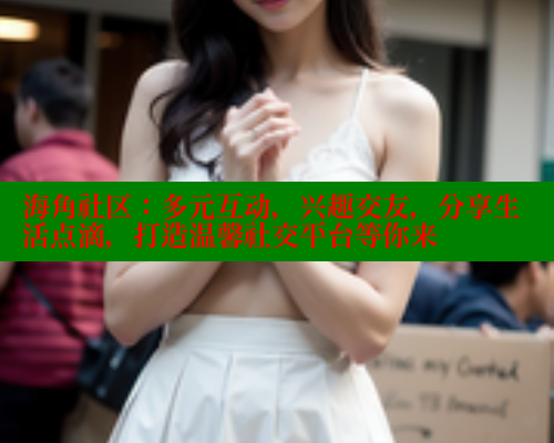 海角社区：多元互动，兴趣交友，分享生活点滴，打造温馨社交平台等你来