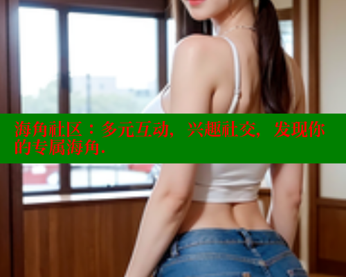 海角社区：多元互动，兴趣社交，发现你的专属海角.
