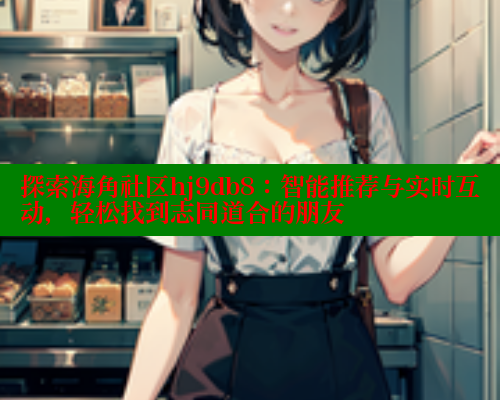 探索海角社区hj9db8：智能推荐与实时互动，轻松找到志同道合的朋友