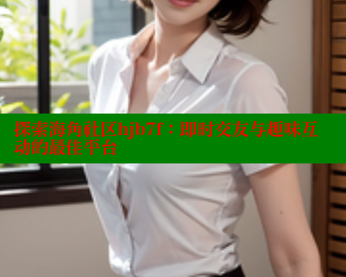 探索海角社区hjb7f：即时交友与趣味互动的最佳平台 海角社区 第2张