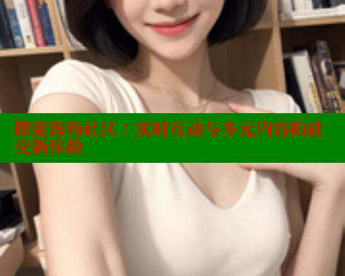 探索海角社区：实时互动与多元内容的社交新体验