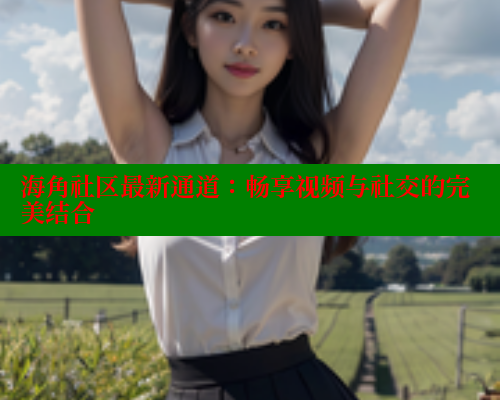 海角社区最新通道：畅享视频与社交的完美结合