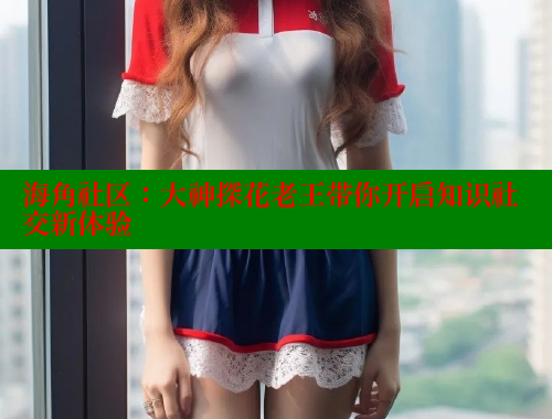 海角社区：大神探花老王带你开启知识社交新体验