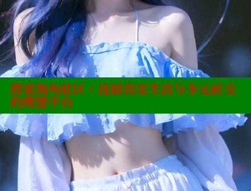 探索海角社区：连接真实生活与多元社交的理想平台