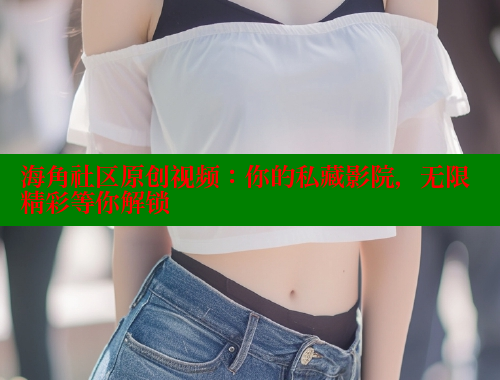 海角社区原创视频：你的私藏影院，无限精彩等你解锁