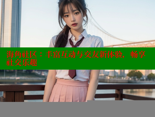 海角社区：丰富互动与交友新体验，畅享社交乐趣