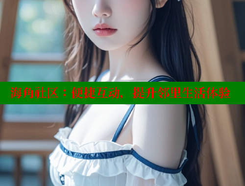 海角社区：便捷互动，提升邻里生活体验