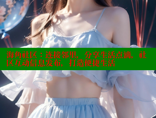 海角社区：连接邻里，分享生活点滴，社区互动信息发布，打造便捷生活