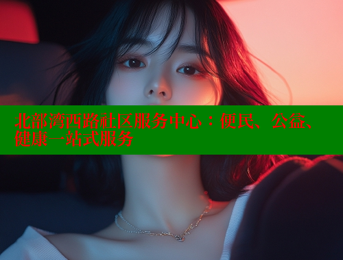 北部湾西路社区服务中心：便民、公益、健康一站式服务
