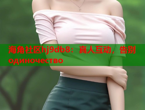 海角社区hj9db8：真人互动，告别 одиночество  第1张