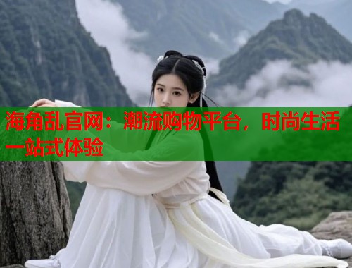 海角乱官网：潮流购物平台，时尚生活一站式体验  第1张