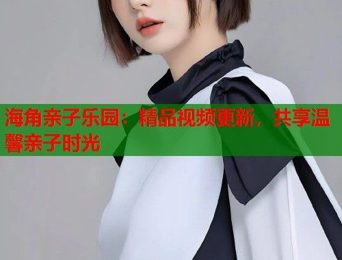 海角亲子乐园：精品视频更新，共享温馨亲子时光  第1张