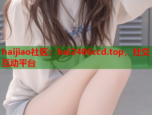 haijiao社区：hai2406ccd.top，社交互动平台  第1张