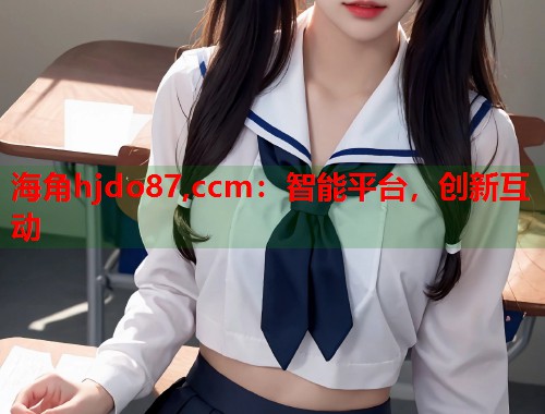 海角hjdo87,ccm：智能平台，创新互动  第1张