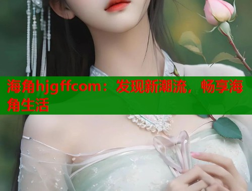 海角hjgffcom：发现新潮流，畅享海角生活  第1张