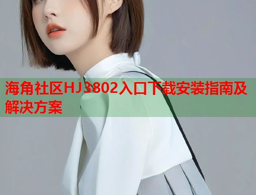 海角社区HJ3802入口下载安装指南及解决方案  第1张