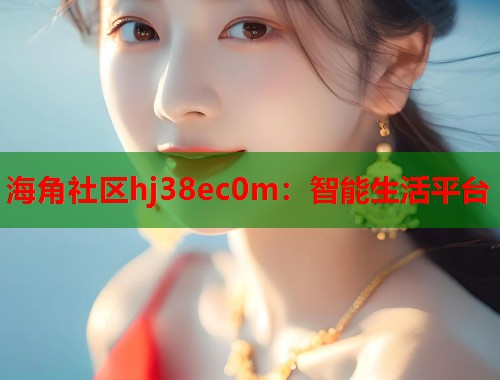 海角社区hj38ec0m：智能生活平台  第2张