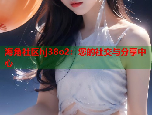 海角社区hj38o2：您的社交与分享中心  第1张