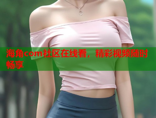 海角com社区在线看，精彩视频随时畅享  第1张