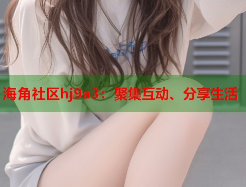 海角社区hj9a3：聚集互动、分享生活  第1张