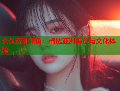 久久亚洲海角：精选亚洲美食与文化体验  第1张