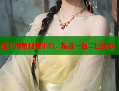 乱伦海角视频平台，精选一区二区内容  第1张