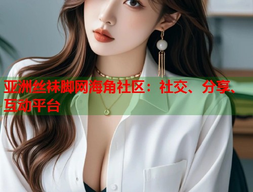 亚洲丝袜脚网海角社区：社交、分享、互动平台  第1张