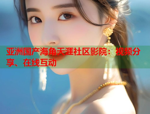 亚洲国产海角天涯社区影院：视频分享、在线互动  第1张