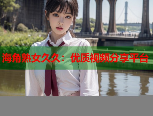 海角熟女久久：优质视频分享平台  第2张