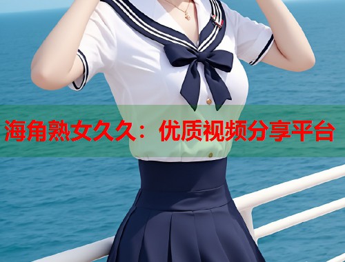 海角熟女久久：优质视频分享平台  第1张
