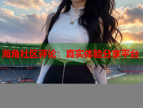 海角社区评论：真实体验分享平台  第1张