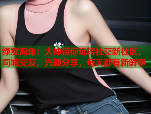 绿意海角：大神带你玩转社交新社区，同城交友，兴趣分享，每天都有新鲜事  第2张