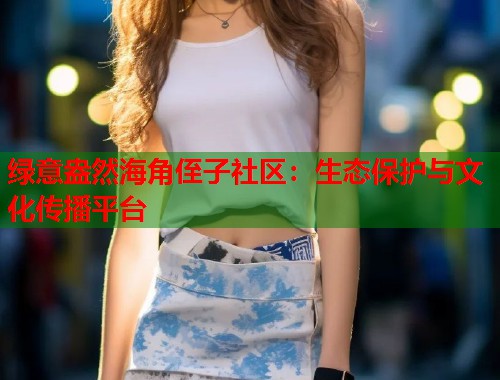 绿意盎然海角侄子社区：生态保护与文化传播平台  第1张