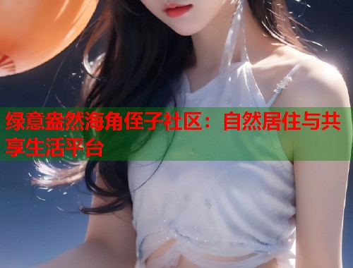 绿意盎然海角侄子社区：自然居住与共享生活平台  第1张