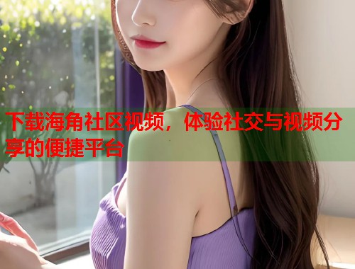 下载海角社区视频，体验社交与视频分享的便捷平台  第1张
