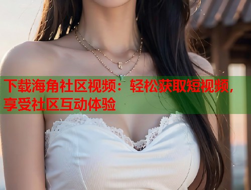 下载海角社区视频：轻松获取短视频，享受社区互动体验  第1张