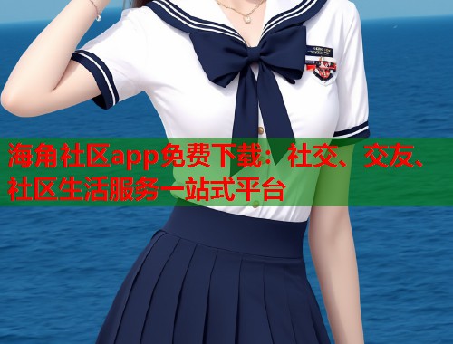 海角社区app免费下载：社交、交友、社区生活服务一站式平台  第1张
