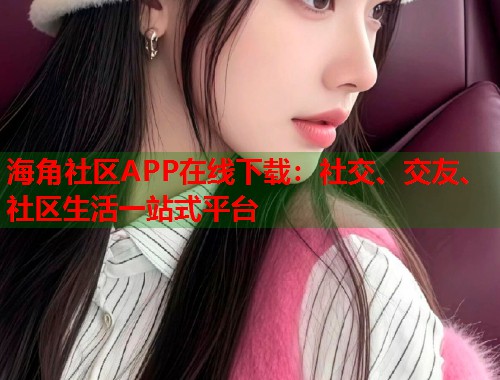 海角社区APP在线下载：社交、交友、社区生活一站式平台  第1张