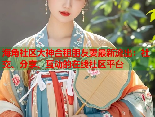 海角社区大神合租朋友妻最新流出：社交、分享、互动的在线社区平台  第1张